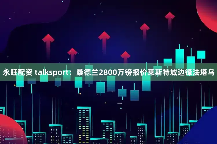 永旺配资 talksport：桑德兰2800万镑报价莱斯特城边锋法塔乌