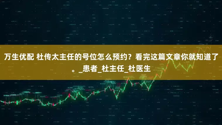万生优配 杜传太主任的号位怎么预约？看完这篇文章你就知道了。_患者_杜主任_杜医生