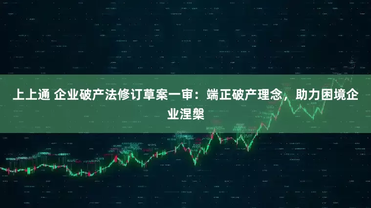 上上通 企业破产法修订草案一审：端正破产理念，助力困境企业涅槃