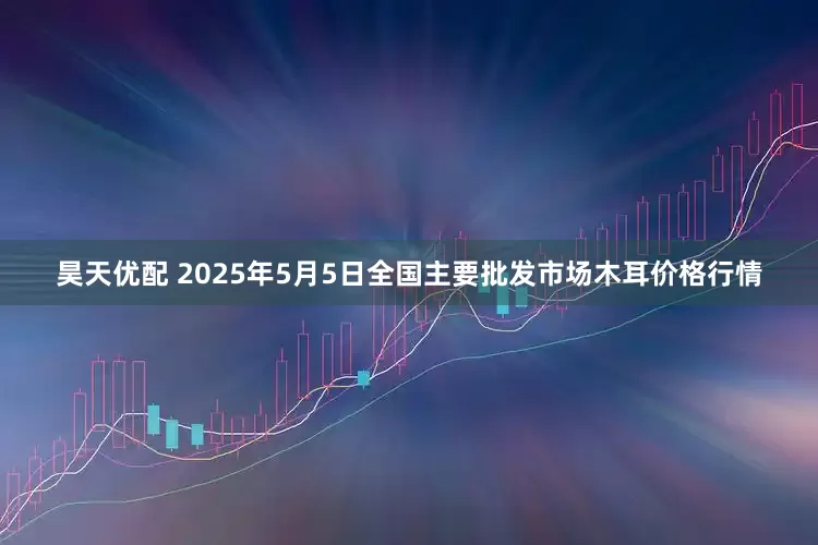 昊天优配 2025年5月5日全国主要批发市场木耳价格行情