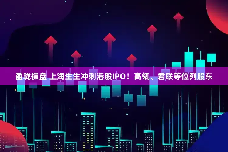 盈珑操盘 上海生生冲刺港股IPO！高瓴、君联等位列股东
