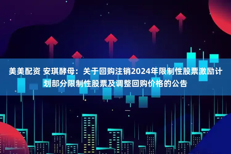 美美配资 安琪酵母：关于回购注销2024年限制性股票激励计划部分限制性股票及调整回购价格的公告